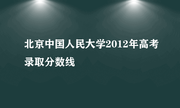 北京中国人民大学2012年高考录取分数线