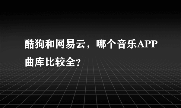 酷狗和网易云，哪个音乐APP曲库比较全？