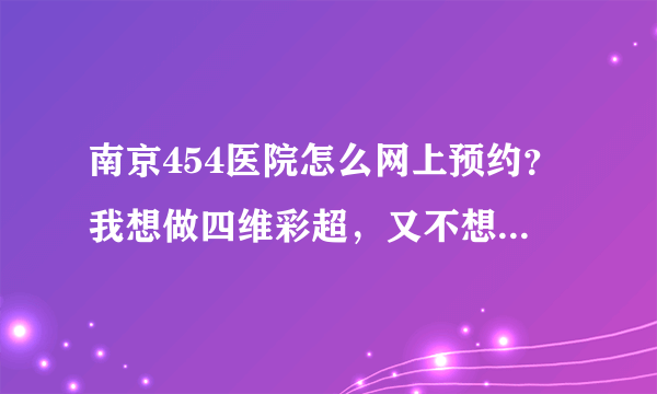 南京454医院怎么网上预约？我想做四维彩超，又不想跑去医院预约？有电话或者网上预约吗？