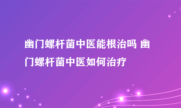 幽门螺杆菌中医能根治吗 幽门螺杆菌中医如何治疗