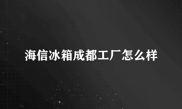 海信冰箱成都工厂怎么样