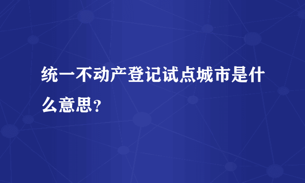 统一不动产登记试点城市是什么意思？