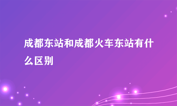 成都东站和成都火车东站有什么区别