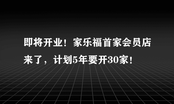 即将开业！家乐福首家会员店来了，计划5年要开30家！