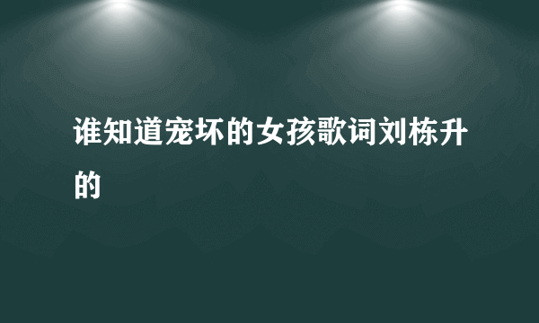 谁知道宠坏的女孩歌词刘栋升的