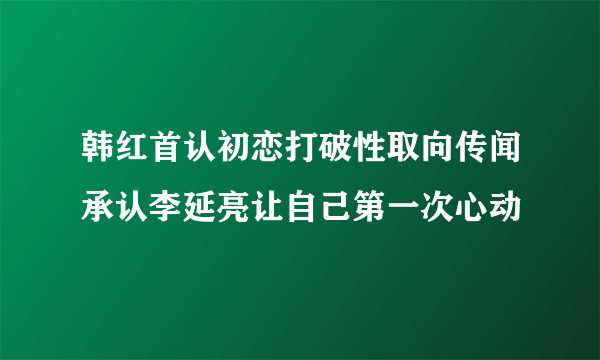 韩红首认初恋打破性取向传闻承认李延亮让自己第一次心动