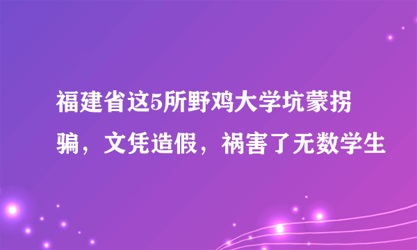 福建省这5所野鸡大学坑蒙拐骗，文凭造假，祸害了无数学生