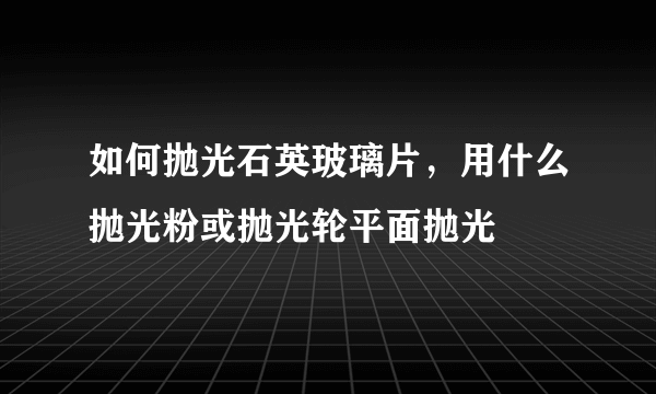 如何抛光石英玻璃片，用什么抛光粉或抛光轮平面抛光