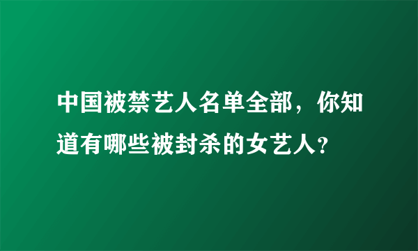 中国被禁艺人名单全部，你知道有哪些被封杀的女艺人？