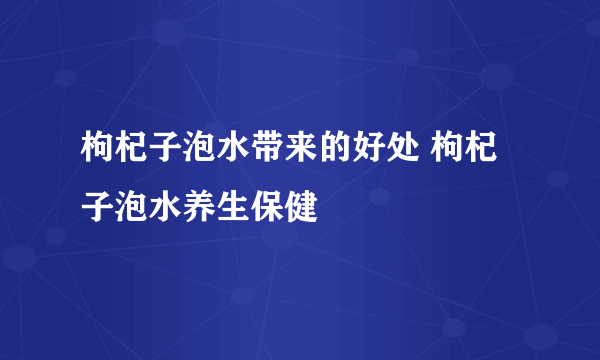 枸杞子泡水带来的好处 枸杞子泡水养生保健