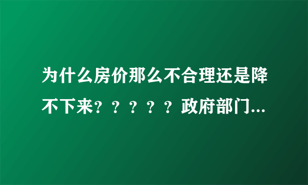 为什么房价那么不合理还是降不下来？？？？？政府部门起不了应有的作用！！！