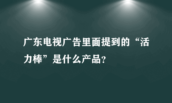 广东电视广告里面提到的“活力棒”是什么产品？