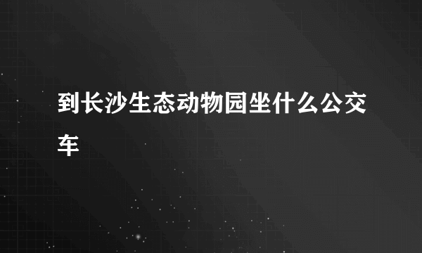 到长沙生态动物园坐什么公交车