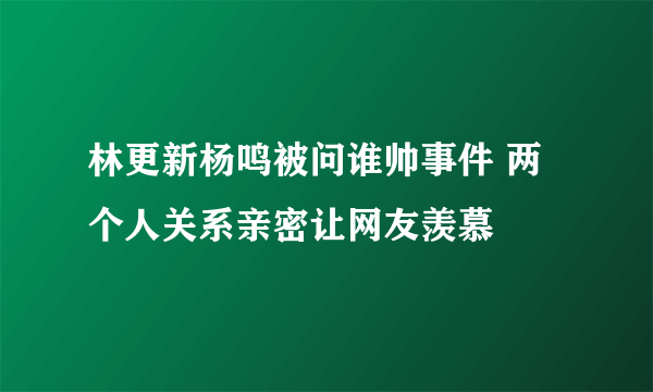 林更新杨鸣被问谁帅事件 两个人关系亲密让网友羡慕