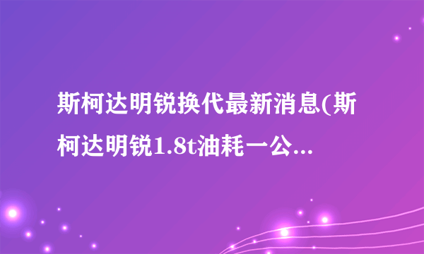 斯柯达明锐换代最新消息(斯柯达明锐1.8t油耗一公里多少钱)