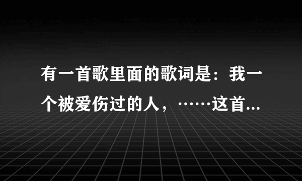 有一首歌里面的歌词是：我一个被爱伤过的人，……这首歌的名字叫什么啊！