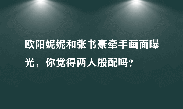 欧阳妮妮和张书豪牵手画面曝光，你觉得两人般配吗？