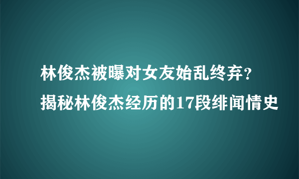 林俊杰被曝对女友始乱终弃？揭秘林俊杰经历的17段绯闻情史