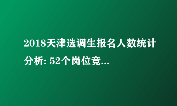 2018天津选调生报名人数统计分析: 52个岗位竞争比例较小，不足开考比例【截至30日10时】