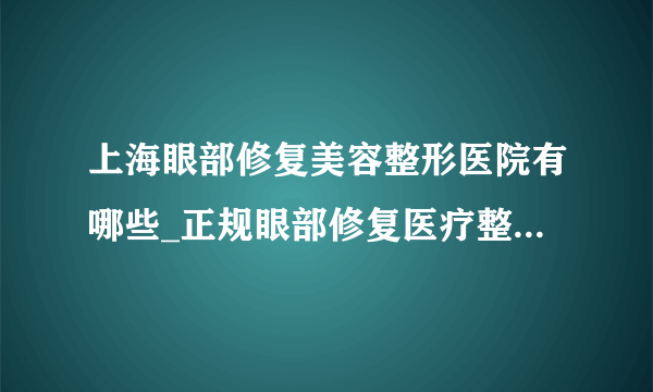 上海眼部修复美容整形医院有哪些_正规眼部修复医疗整形医院哪里好【附价格】