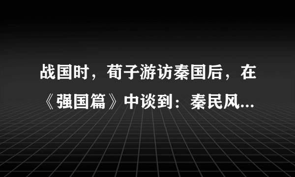 战国时，荀子游访秦国后，在《强国篇》中谈到：秦民风淳朴，官吏忠于职守，士大夫效忠公室，朝廷办事效率高，“故四世（自秦孝公起的四位国君）有胜，非幸也，数也”。荀子的观点可以说明（　　）A.秦国的四位国君很有作为，故秦的强盛是必然的B. 秦国军事上的胜利是偶然因素所致C. 由于秦国统治政策得当，其强盛成为形势发展的必然D. 封建经济发展是秦国强盛的根本原因