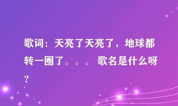 歌词：天亮了天亮了，地球都转一圈了。。。 歌名是什么呀？