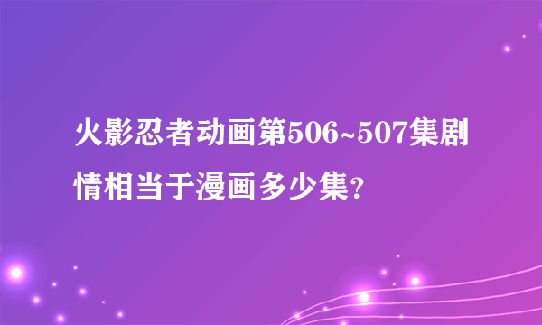 火影忍者动画第506~507集剧情相当于漫画多少集？