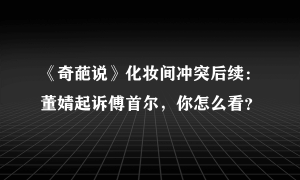 《奇葩说》化妆间冲突后续：董婧起诉傅首尔，你怎么看？