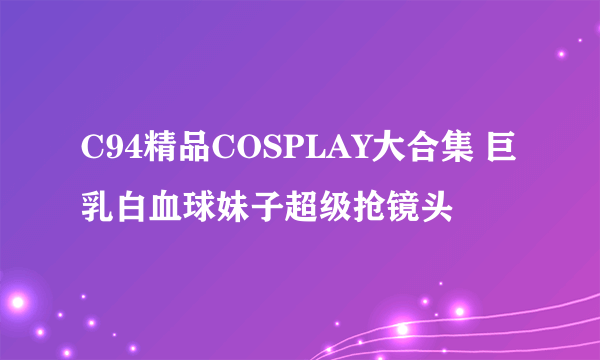 C94精品COSPLAY大合集 巨乳白血球妹子超级抢镜头