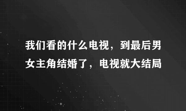 我们看的什么电视，到最后男女主角结婚了，电视就大结局