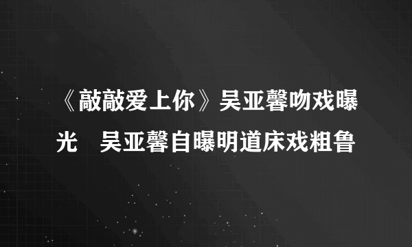 《敲敲爱上你》吴亚馨吻戏曝光   吴亚馨自曝明道床戏粗鲁