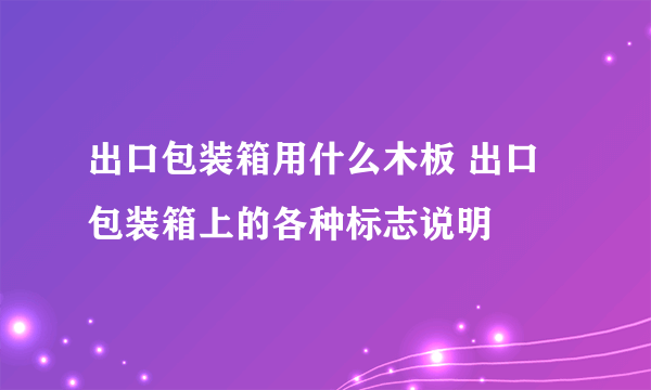 出口包装箱用什么木板 出口包装箱上的各种标志说明