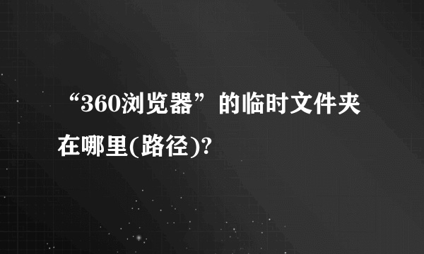 “360浏览器”的临时文件夹在哪里(路径)?