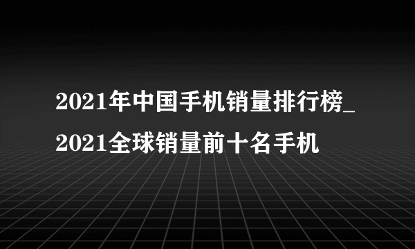 2021年中国手机销量排行榜_2021全球销量前十名手机