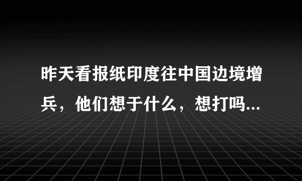 昨天看报纸印度往中国边境增兵，他们想于什么，想打吗！中国能打的过他们吗，美国会邦他们吗！