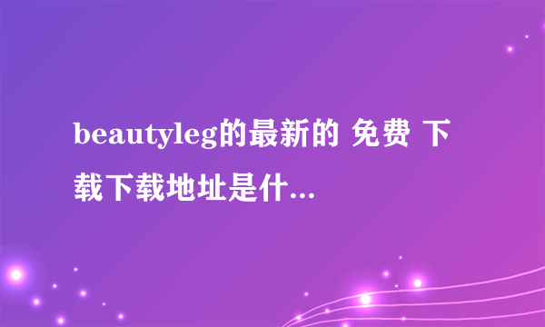 beautyleg的最新的 免费 下载下载地址是什么啊，要免费的哦