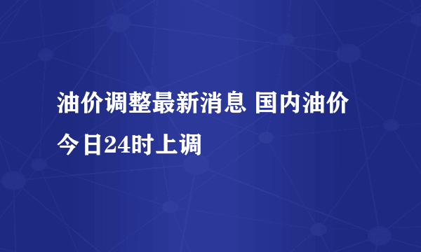 油价调整最新消息 国内油价今日24时上调