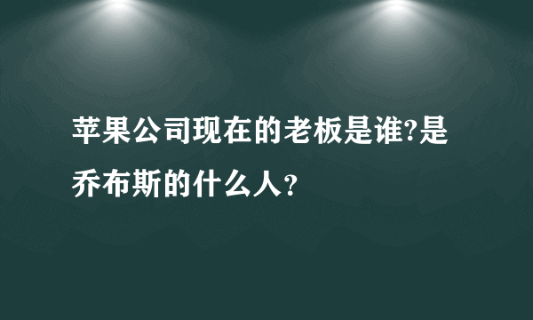 苹果公司现在的老板是谁?是乔布斯的什么人？