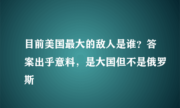 目前美国最大的敌人是谁？答案出乎意料，是大国但不是俄罗斯