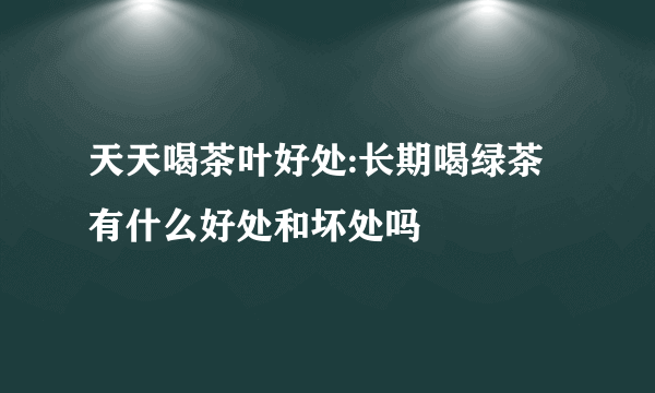 天天喝茶叶好处:长期喝绿茶有什么好处和坏处吗