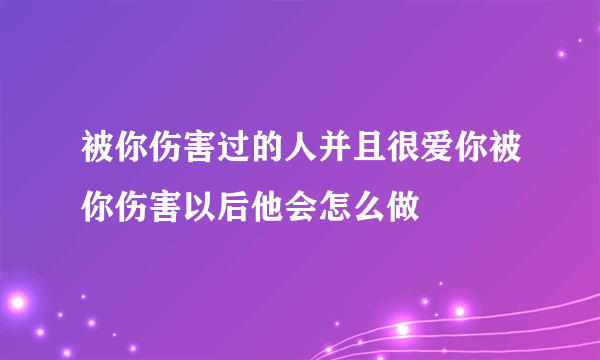 被你伤害过的人并且很爱你被你伤害以后他会怎么做