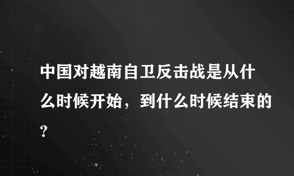 中国对越南自卫反击战是从什么时候开始，到什么时候结束的？