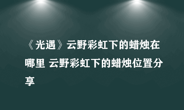 《光遇》云野彩虹下的蜡烛在哪里 云野彩虹下的蜡烛位置分享