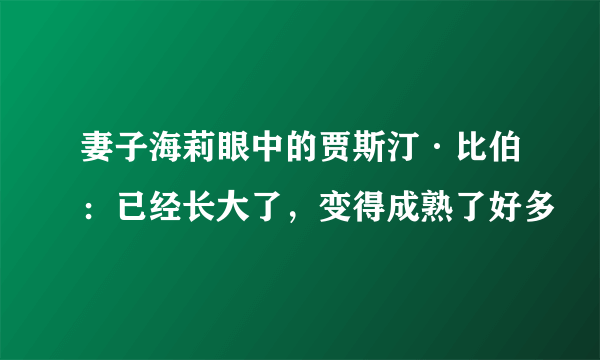 妻子海莉眼中的贾斯汀·比伯：已经长大了，变得成熟了好多