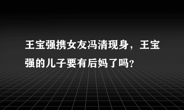 王宝强携女友冯清现身，王宝强的儿子要有后妈了吗？