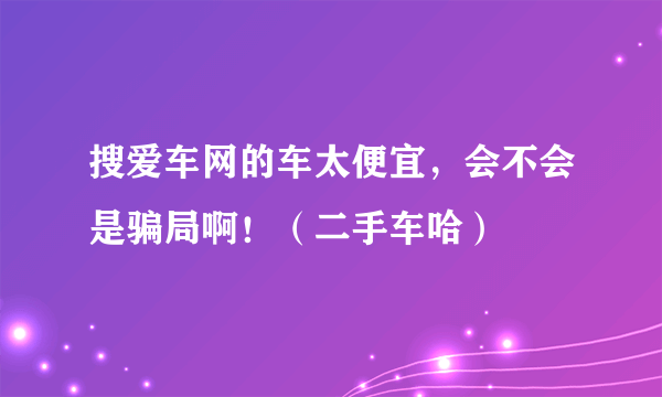 搜爱车网的车太便宜，会不会是骗局啊！（二手车哈）