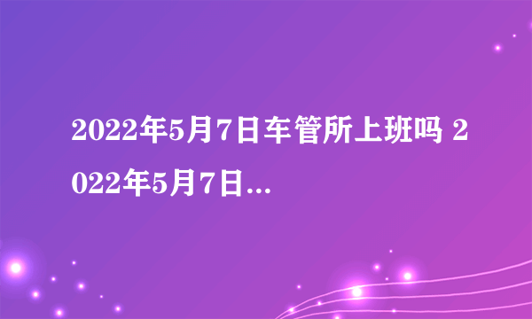 2022年5月7日车管所上班吗 2022年5月7日车管所放假不