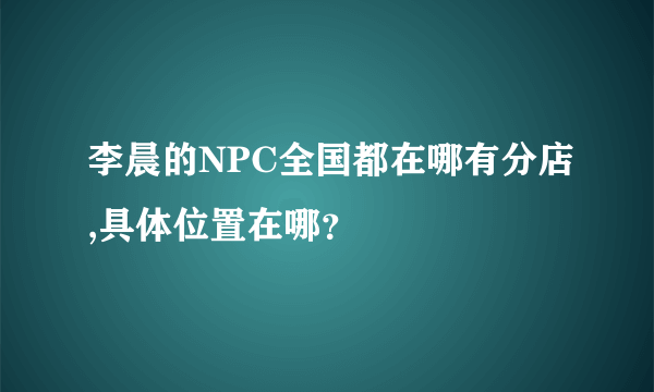 李晨的NPC全国都在哪有分店,具体位置在哪？