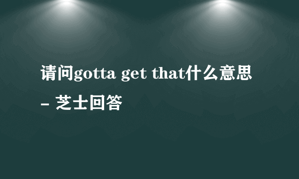 请问gotta get that什么意思 - 芝士回答