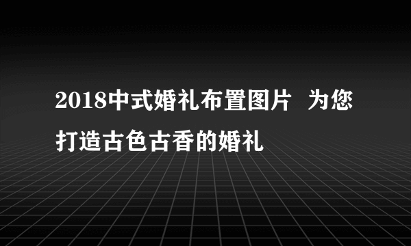 2018中式婚礼布置图片  为您打造古色古香的婚礼